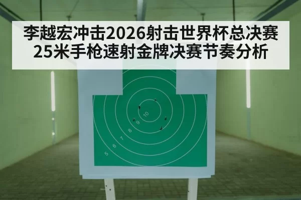 李越宏冲击2026射击世界杯总决赛25米手枪速射金牌决赛节奏分析